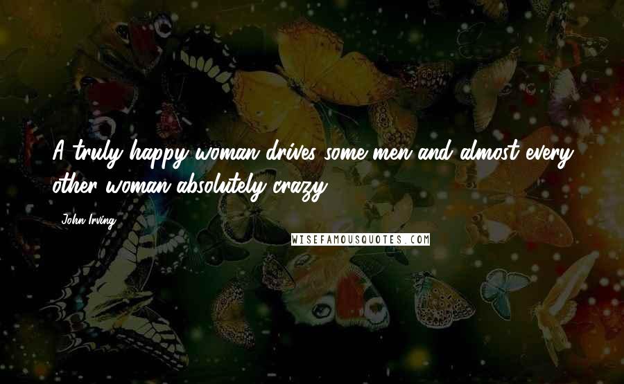 John Irving Quotes: A truly happy woman drives some men and almost every other woman absolutely crazy