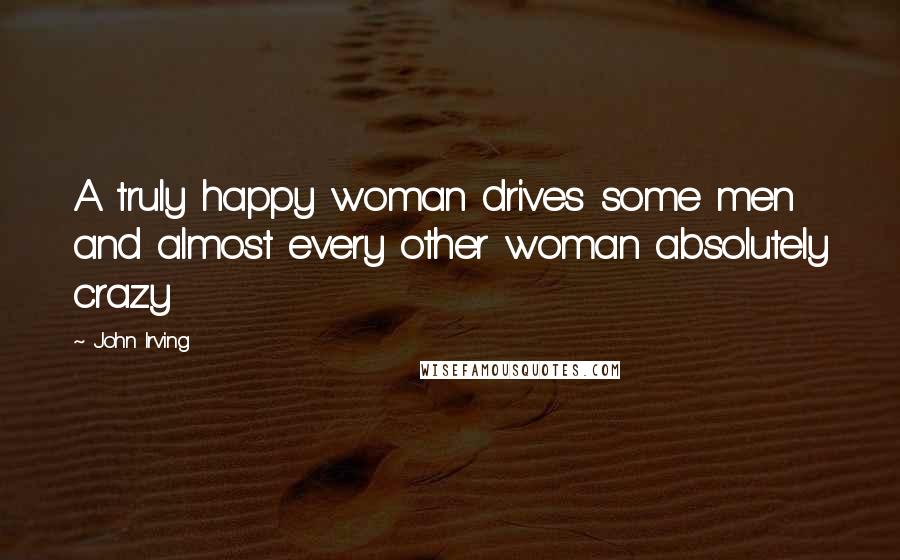 John Irving Quotes: A truly happy woman drives some men and almost every other woman absolutely crazy