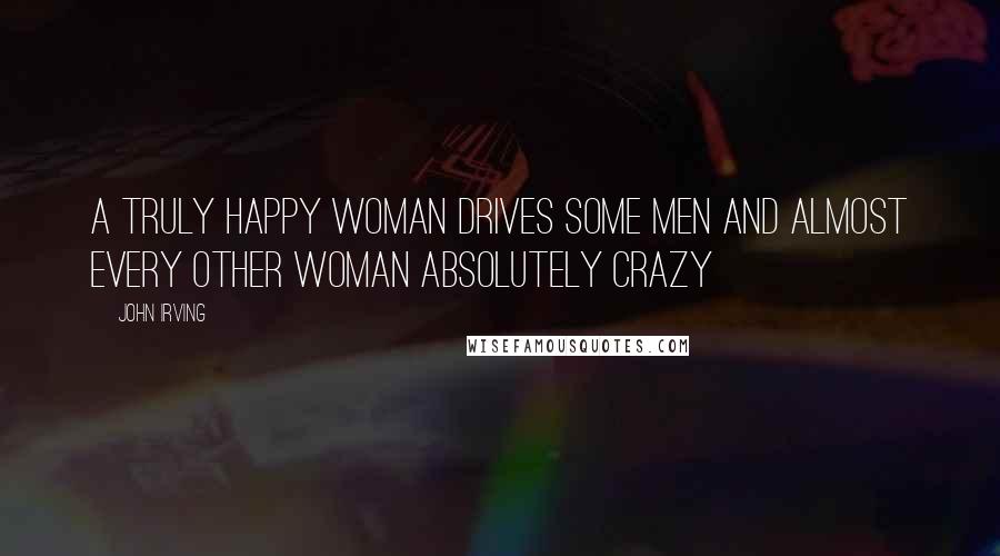 John Irving Quotes: A truly happy woman drives some men and almost every other woman absolutely crazy