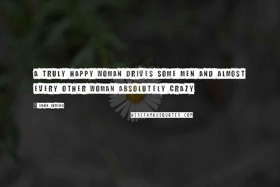 John Irving Quotes: A truly happy woman drives some men and almost every other woman absolutely crazy