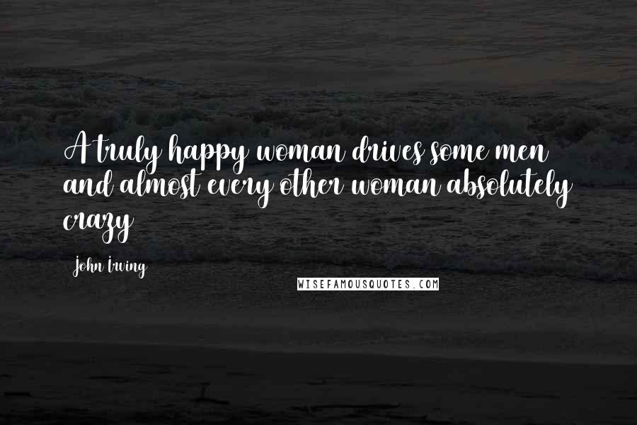 John Irving Quotes: A truly happy woman drives some men and almost every other woman absolutely crazy