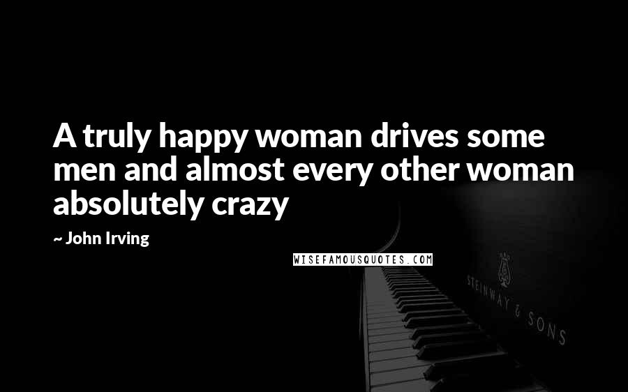 John Irving Quotes: A truly happy woman drives some men and almost every other woman absolutely crazy