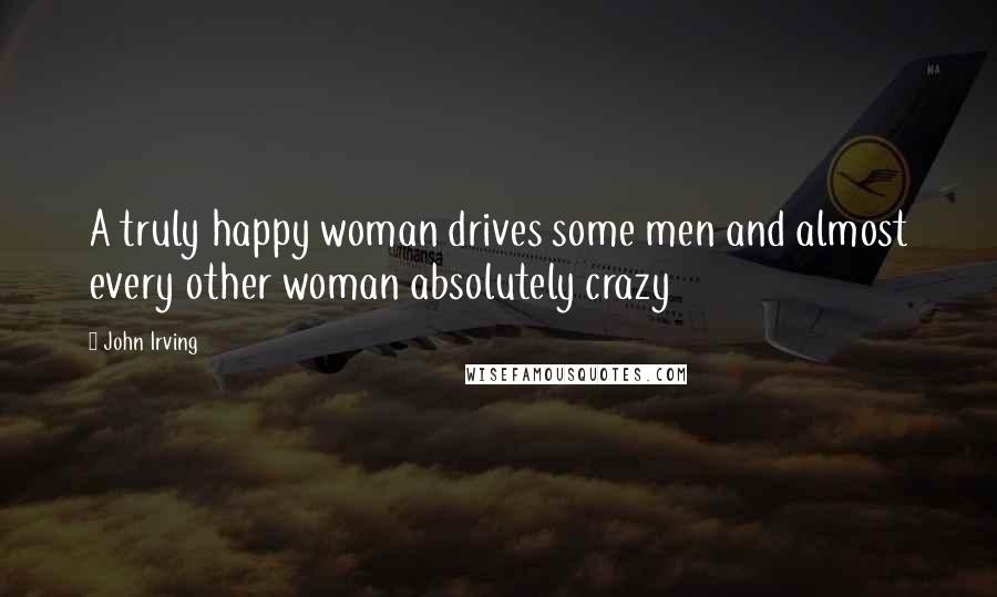 John Irving Quotes: A truly happy woman drives some men and almost every other woman absolutely crazy