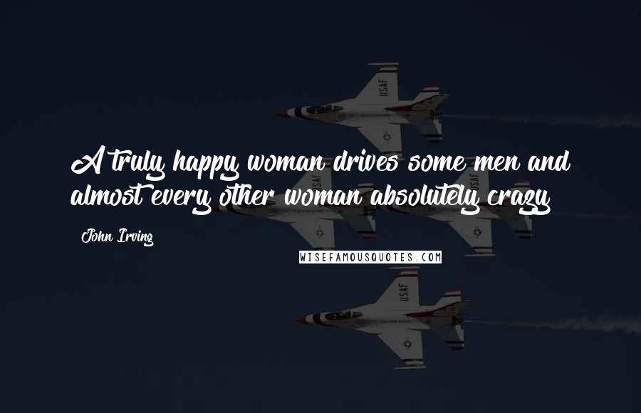 John Irving Quotes: A truly happy woman drives some men and almost every other woman absolutely crazy