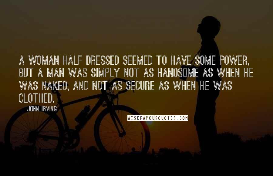 John Irving Quotes: A woman half dressed seemed to have some power, but a man was simply not as handsome as when he was naked, and not as secure as when he was clothed.