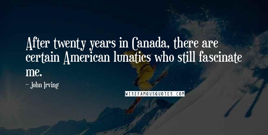 John Irving Quotes: After twenty years in Canada, there are certain American lunatics who still fascinate me.