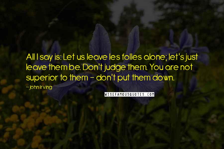 John Irving Quotes: All I say is: Let us leave les folles alone; let's just leave them be. Don't judge them. You are not superior to them - don't put them down.