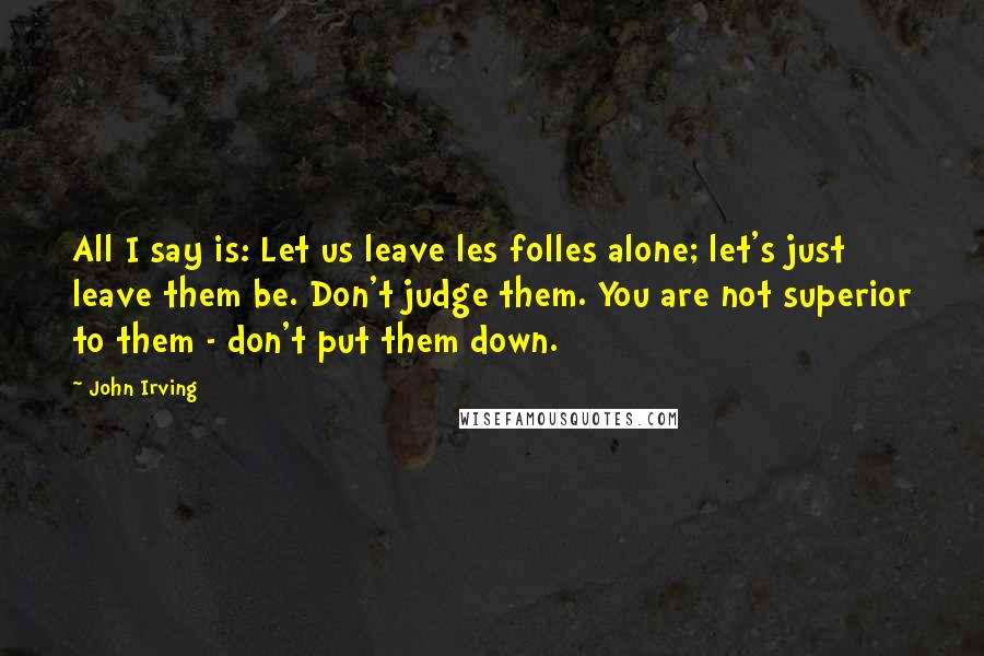 John Irving Quotes: All I say is: Let us leave les folles alone; let's just leave them be. Don't judge them. You are not superior to them - don't put them down.