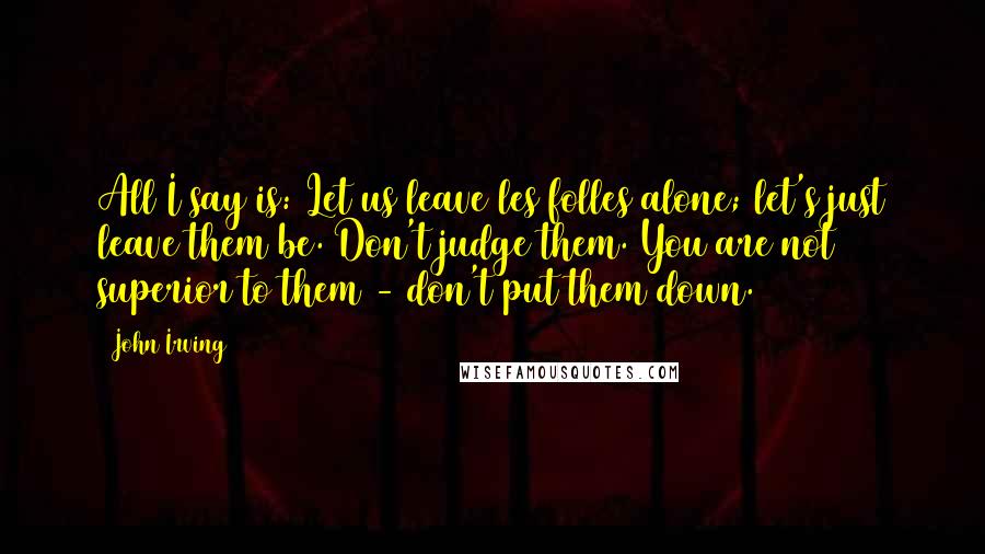 John Irving Quotes: All I say is: Let us leave les folles alone; let's just leave them be. Don't judge them. You are not superior to them - don't put them down.