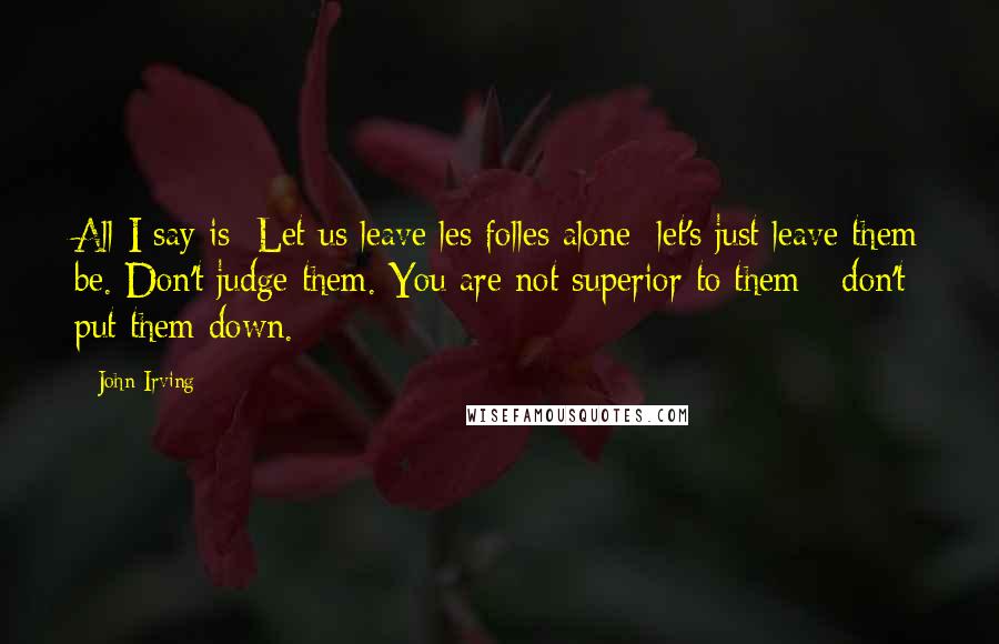 John Irving Quotes: All I say is: Let us leave les folles alone; let's just leave them be. Don't judge them. You are not superior to them - don't put them down.