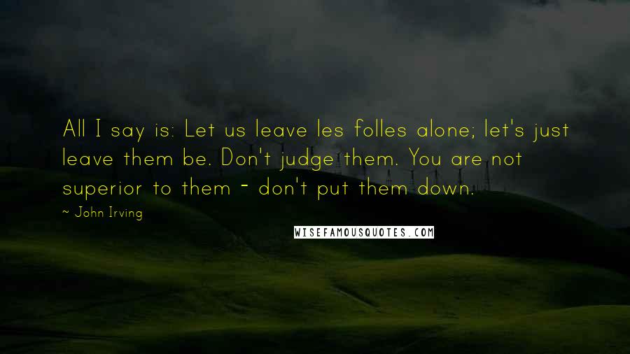 John Irving Quotes: All I say is: Let us leave les folles alone; let's just leave them be. Don't judge them. You are not superior to them - don't put them down.