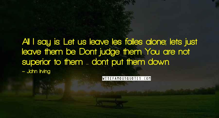 John Irving Quotes: All I say is: Let us leave les folles alone; let's just leave them be. Don't judge them. You are not superior to them - don't put them down.