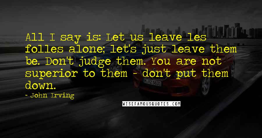 John Irving Quotes: All I say is: Let us leave les folles alone; let's just leave them be. Don't judge them. You are not superior to them - don't put them down.