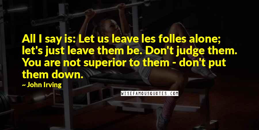 John Irving Quotes: All I say is: Let us leave les folles alone; let's just leave them be. Don't judge them. You are not superior to them - don't put them down.