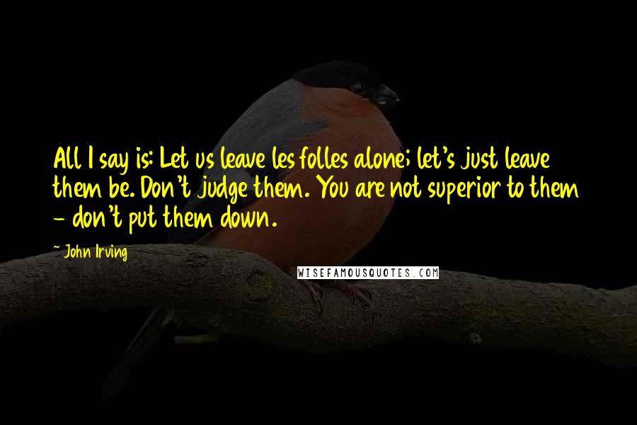 John Irving Quotes: All I say is: Let us leave les folles alone; let's just leave them be. Don't judge them. You are not superior to them - don't put them down.