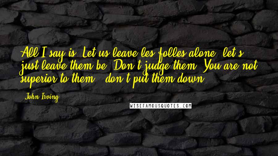 John Irving Quotes: All I say is: Let us leave les folles alone; let's just leave them be. Don't judge them. You are not superior to them - don't put them down.