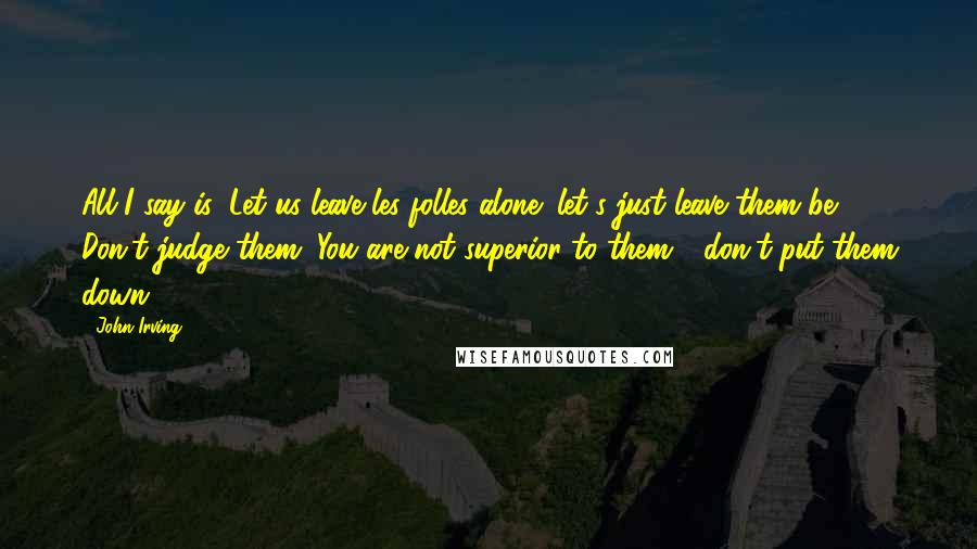 John Irving Quotes: All I say is: Let us leave les folles alone; let's just leave them be. Don't judge them. You are not superior to them - don't put them down.