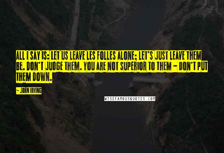 John Irving Quotes: All I say is: Let us leave les folles alone; let's just leave them be. Don't judge them. You are not superior to them - don't put them down.