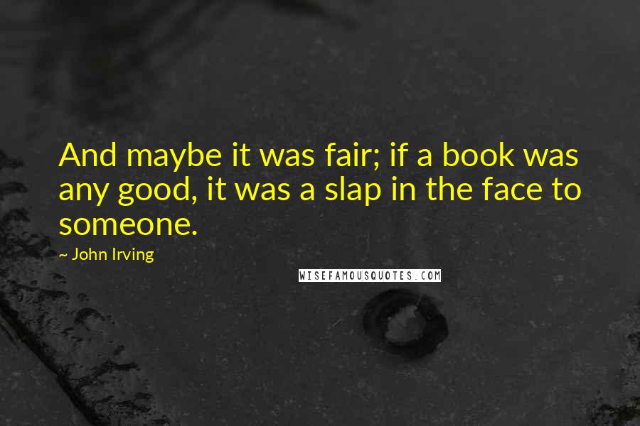 John Irving Quotes: And maybe it was fair; if a book was any good, it was a slap in the face to someone.