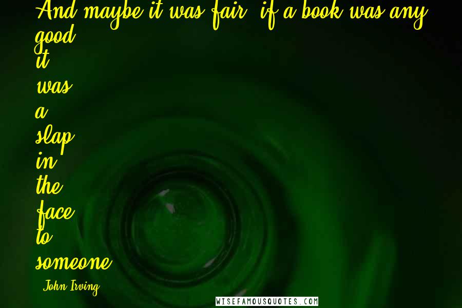 John Irving Quotes: And maybe it was fair; if a book was any good, it was a slap in the face to someone.