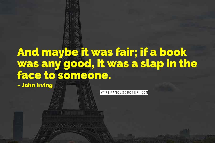 John Irving Quotes: And maybe it was fair; if a book was any good, it was a slap in the face to someone.