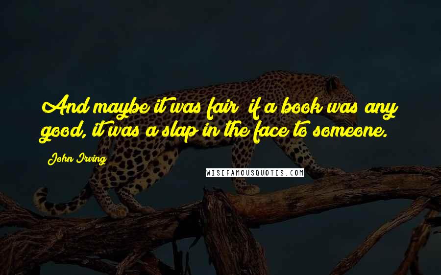 John Irving Quotes: And maybe it was fair; if a book was any good, it was a slap in the face to someone.