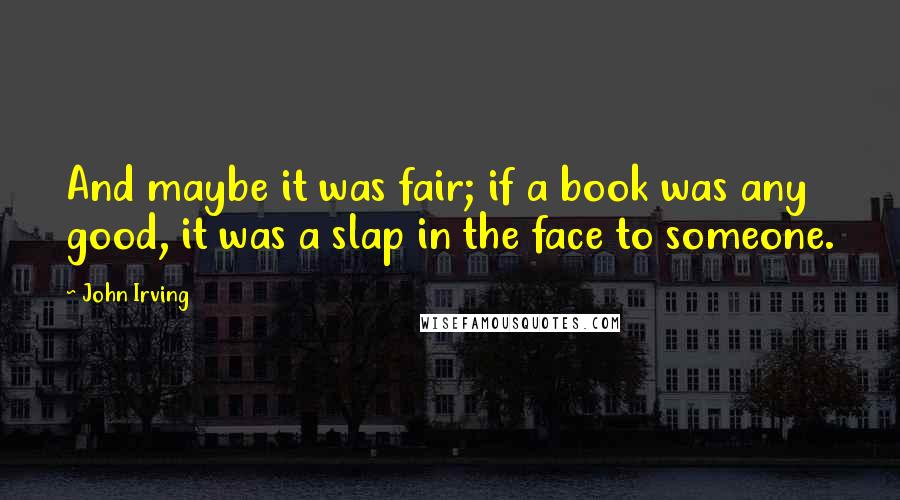 John Irving Quotes: And maybe it was fair; if a book was any good, it was a slap in the face to someone.