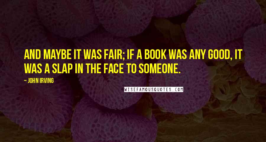 John Irving Quotes: And maybe it was fair; if a book was any good, it was a slap in the face to someone.