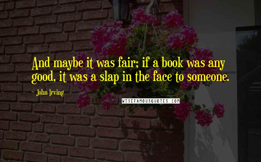 John Irving Quotes: And maybe it was fair; if a book was any good, it was a slap in the face to someone.