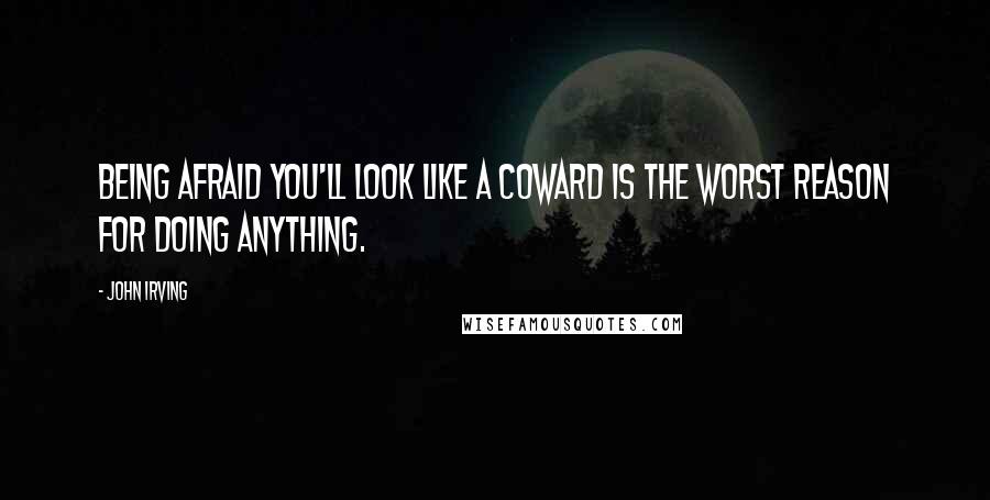 John Irving Quotes: Being afraid you'll look like a coward is the worst reason for doing anything.