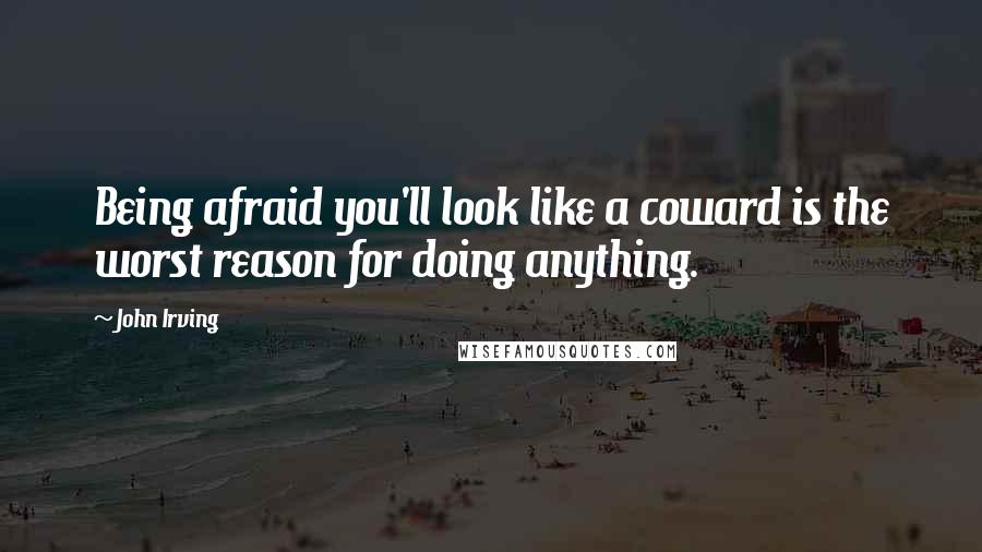 John Irving Quotes: Being afraid you'll look like a coward is the worst reason for doing anything.