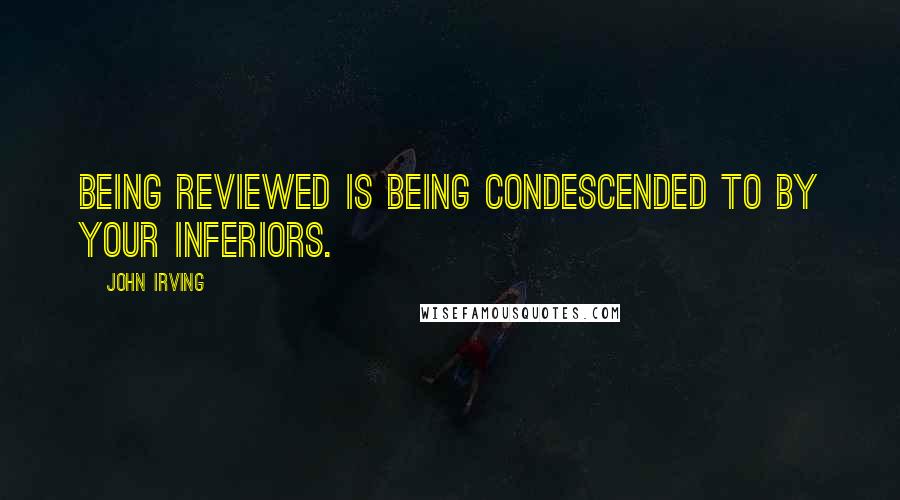 John Irving Quotes: Being reviewed is being condescended to by your inferiors.