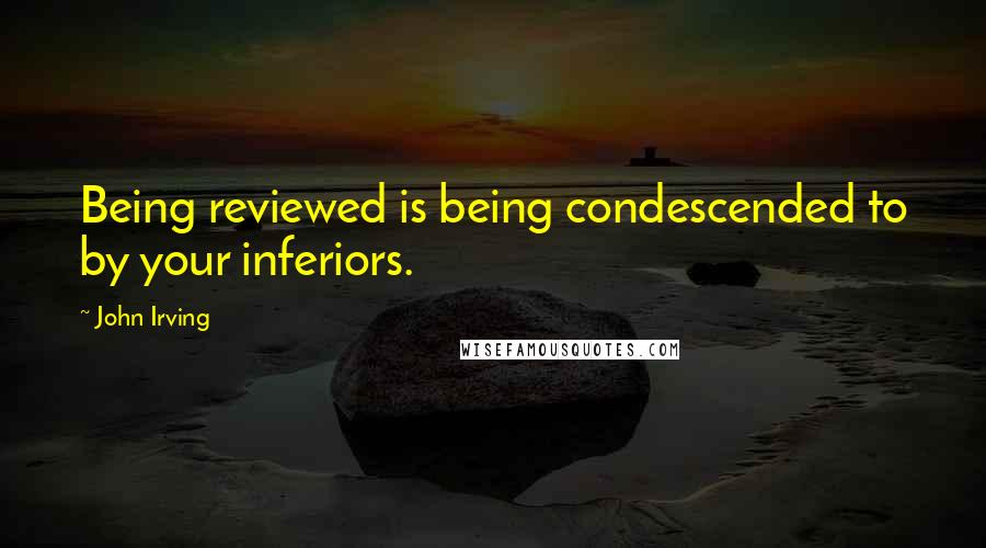 John Irving Quotes: Being reviewed is being condescended to by your inferiors.