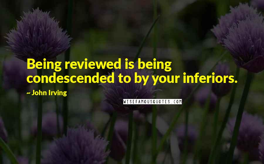 John Irving Quotes: Being reviewed is being condescended to by your inferiors.