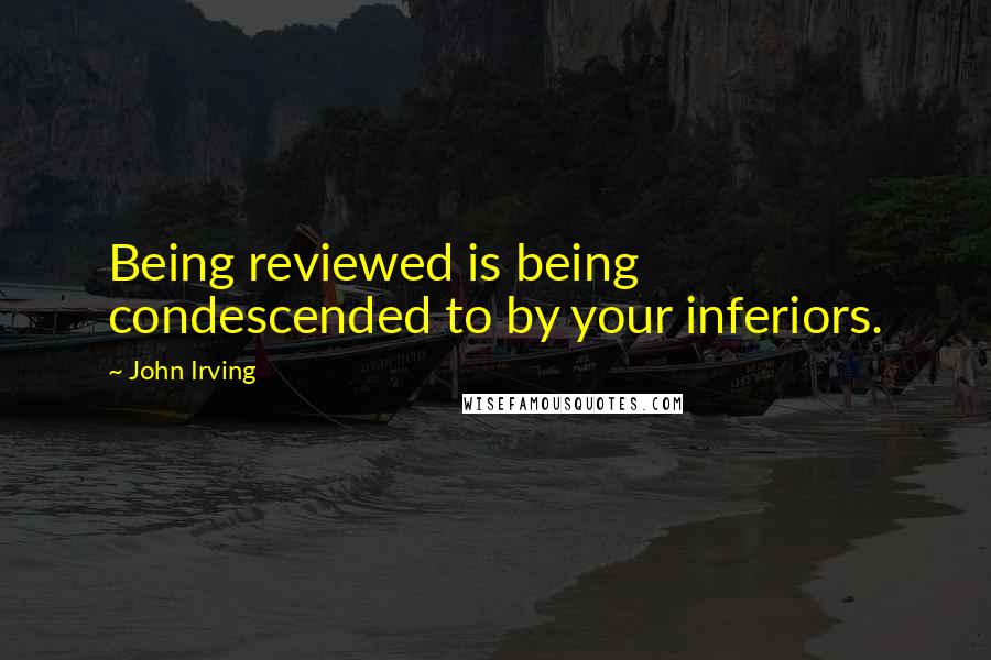 John Irving Quotes: Being reviewed is being condescended to by your inferiors.