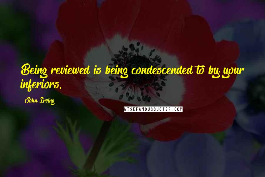 John Irving Quotes: Being reviewed is being condescended to by your inferiors.