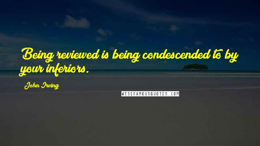 John Irving Quotes: Being reviewed is being condescended to by your inferiors.