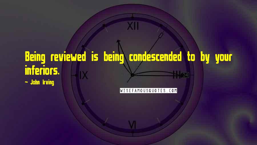 John Irving Quotes: Being reviewed is being condescended to by your inferiors.