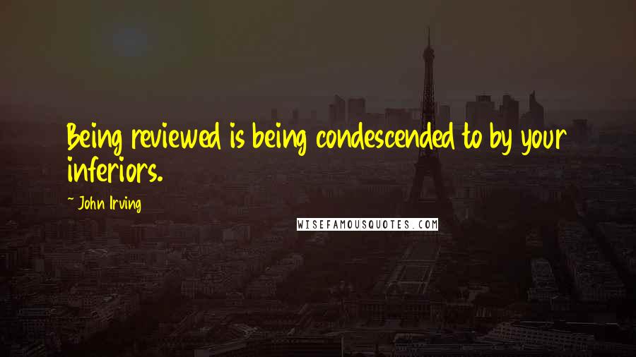 John Irving Quotes: Being reviewed is being condescended to by your inferiors.