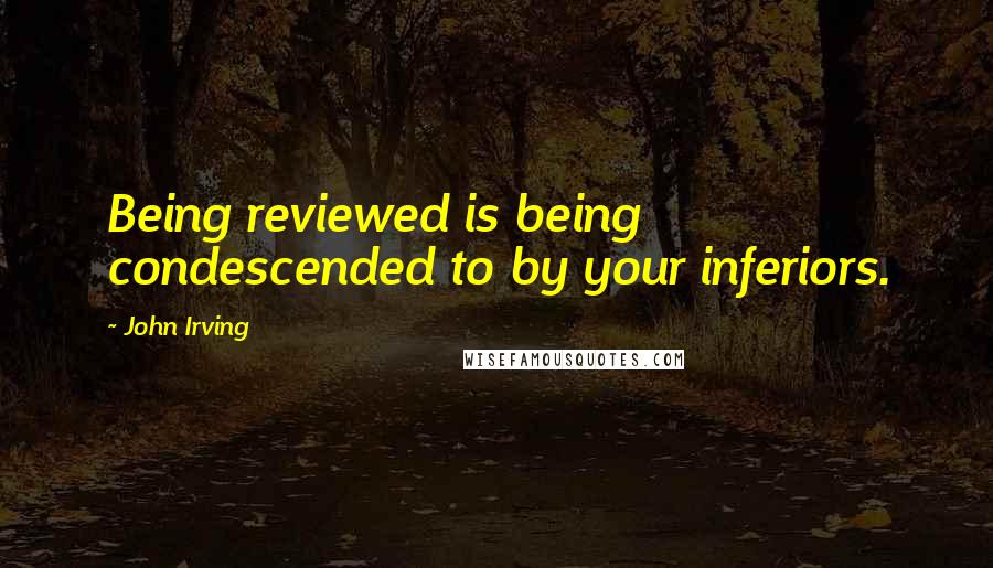 John Irving Quotes: Being reviewed is being condescended to by your inferiors.