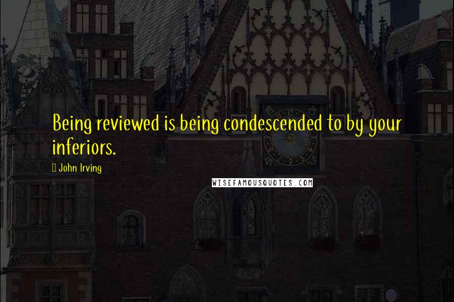 John Irving Quotes: Being reviewed is being condescended to by your inferiors.