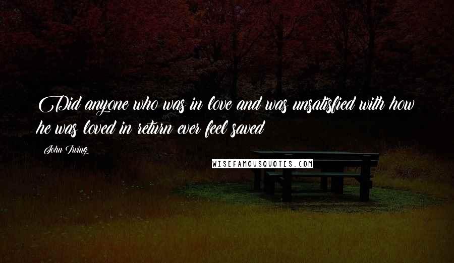 John Irving Quotes: Did anyone who was in love and was unsatisfied with how he was loved in return ever feel saved?