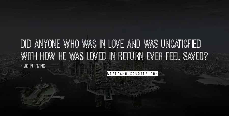 John Irving Quotes: Did anyone who was in love and was unsatisfied with how he was loved in return ever feel saved?