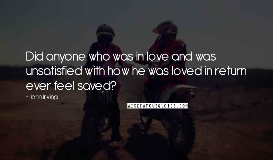 John Irving Quotes: Did anyone who was in love and was unsatisfied with how he was loved in return ever feel saved?