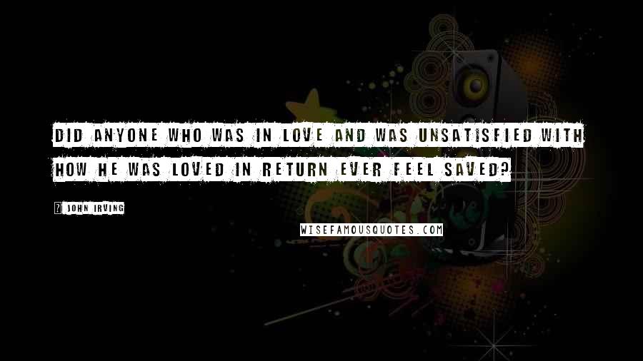 John Irving Quotes: Did anyone who was in love and was unsatisfied with how he was loved in return ever feel saved?