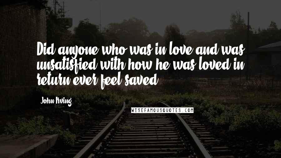 John Irving Quotes: Did anyone who was in love and was unsatisfied with how he was loved in return ever feel saved?