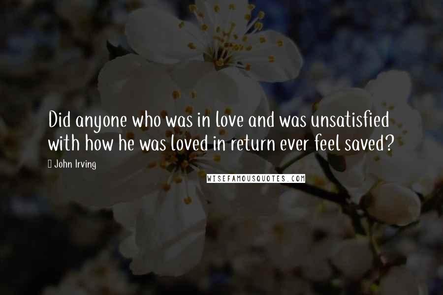 John Irving Quotes: Did anyone who was in love and was unsatisfied with how he was loved in return ever feel saved?