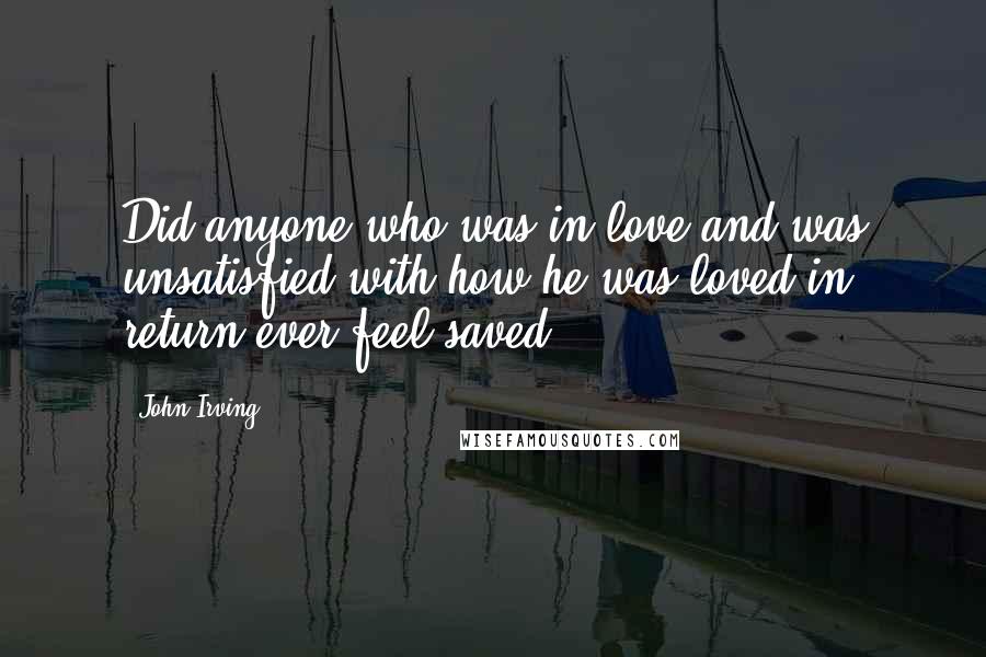 John Irving Quotes: Did anyone who was in love and was unsatisfied with how he was loved in return ever feel saved?