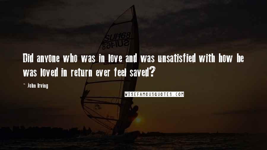 John Irving Quotes: Did anyone who was in love and was unsatisfied with how he was loved in return ever feel saved?