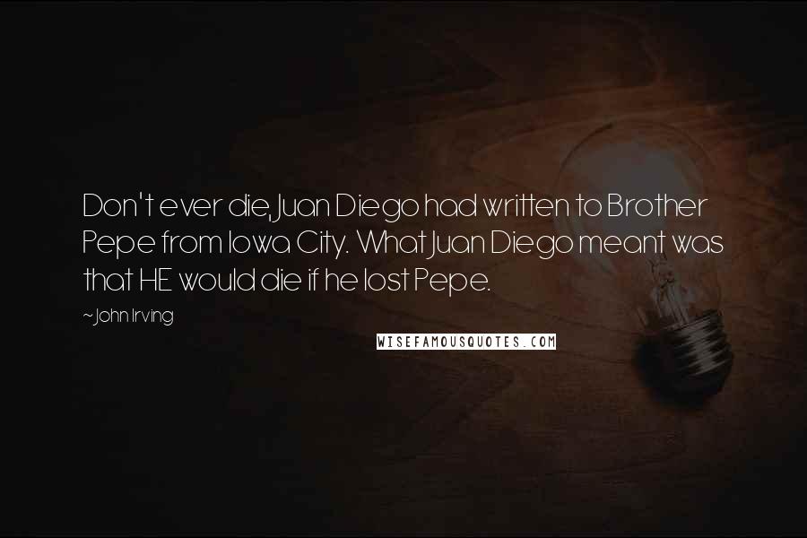 John Irving Quotes: Don't ever die, Juan Diego had written to Brother Pepe from Iowa City. What Juan Diego meant was that HE would die if he lost Pepe.